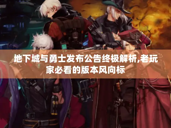 地下城与勇士发布公告终极解析,老玩家必看的版本风向标