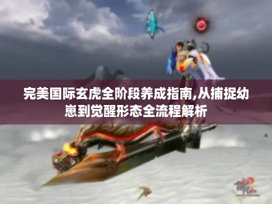 完美国际玄虎全阶段养成指南,从捕捉幼崽到觉醒形态全流程解析