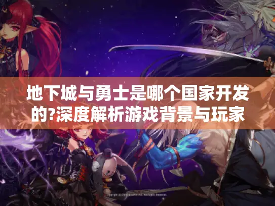 地下城与勇士是哪个国家开发的?深度解析游戏背景与玩家必备指南