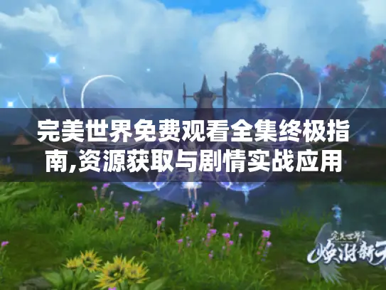 完美世界免费观看全集终极指南,资源获取与剧情实战应用