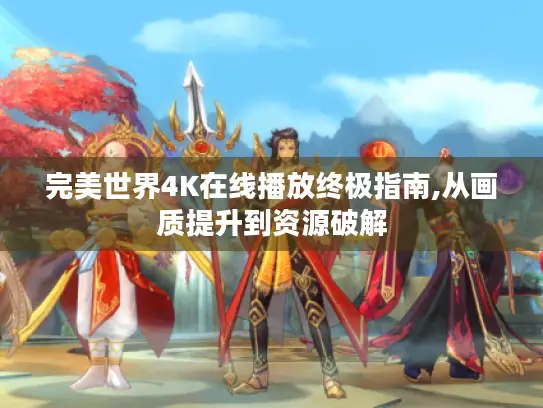 完美世界4K在线播放终极指南,从画质提升到资源破解 完美世界4K在线播放终极指南,从画质提升到资源破解