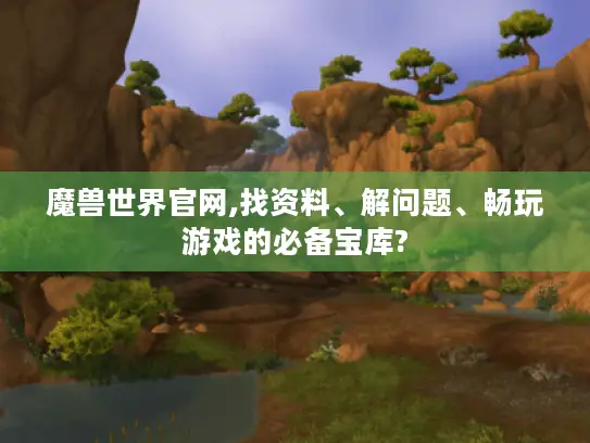 魔兽世界官网,找资料、解问题、畅玩游戏的必备宝库?