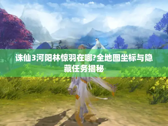 诛仙3河阳林惊羽在哪?全地图坐标与隐藏任务揭秘