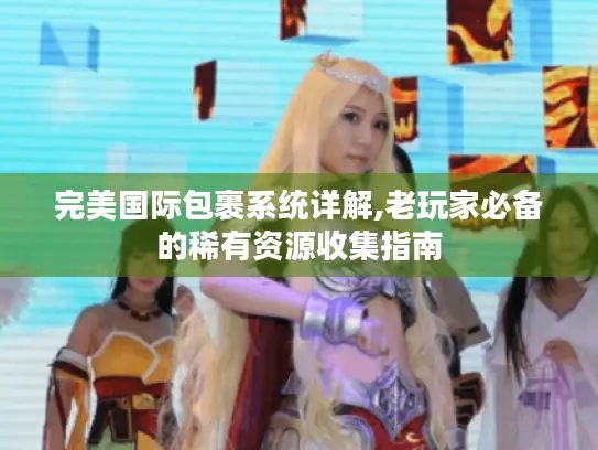 完美国际包裹系统详解,老玩家必备的稀有资源收集指南 完美国际包裹系统详解,老玩家必备的稀有资源收集指南