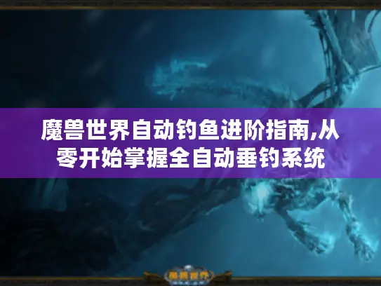 魔兽世界自动钓鱼进阶指南,从零开始掌握全自动垂钓系统