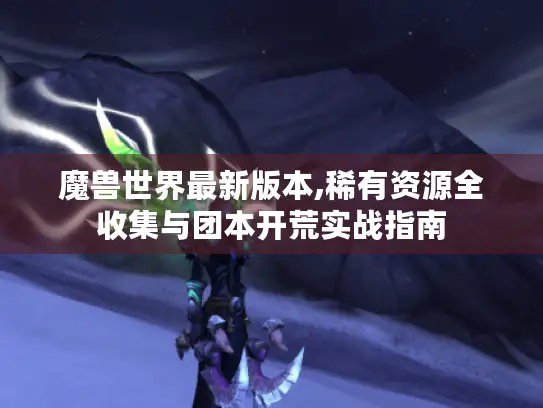 魔兽世界最新版本,稀有资源全收集与团本开荒实战指南