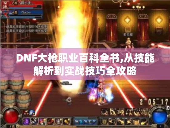 DNF大枪职业百科全书,从技能解析到实战技巧全攻略
