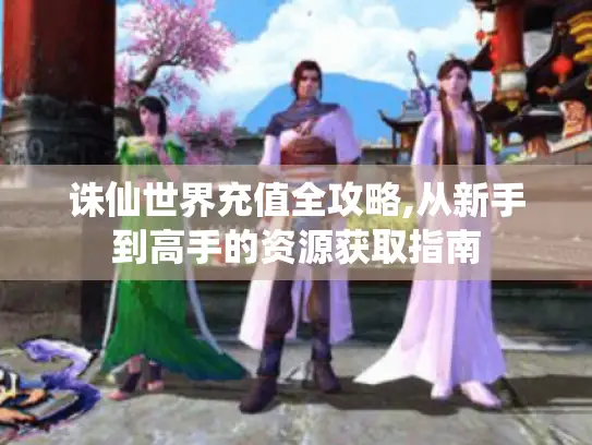 诛仙世界充值全攻略,从新手到高手的资源获取指南