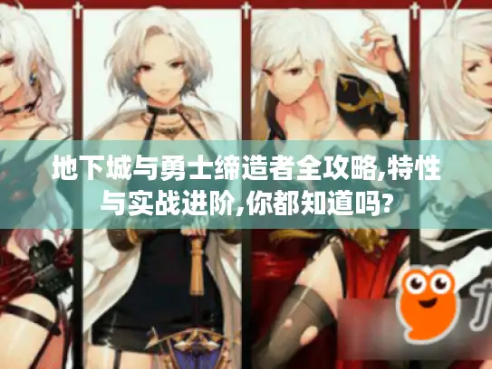 地下城与勇士缔造者全攻略,特性与实战进阶,你都知道吗?