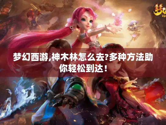 梦幻西游,神木林怎么去?多种方法助你轻松到达！