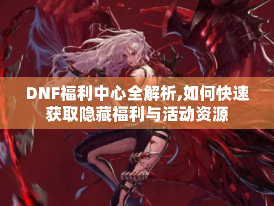 DNF福利中心全解析,如何快速获取隐藏福利与活动资源 DNF福利中心全解析,如何快速获取隐藏福利与活动资源