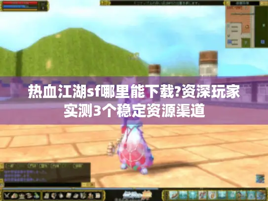 热血江湖sf哪里能下载?资深玩家实测3个稳定资源渠道