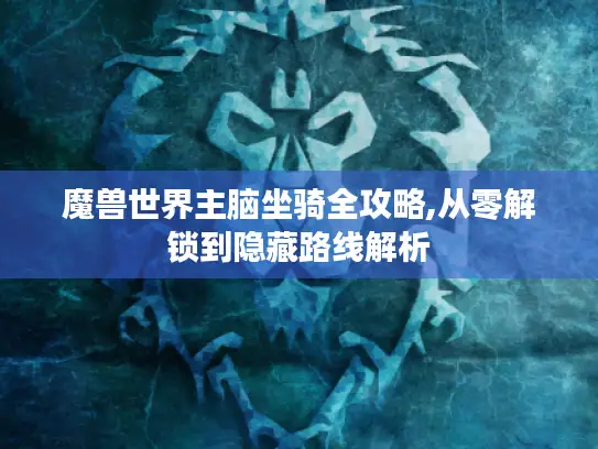 魔兽世界主脑坐骑全攻略,从零解锁到隐藏路线解析