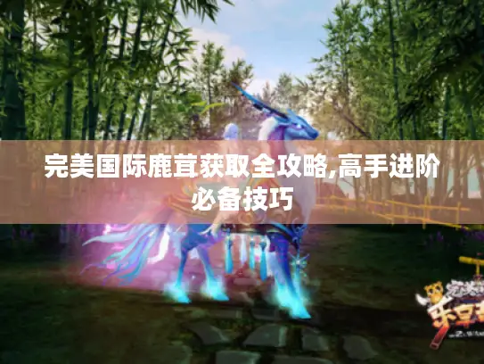 完美国际鹿茸获取全攻略,高手进阶必备技巧