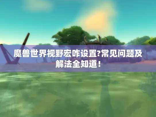 魔兽世界视野宏咋设置?常见问题及解法全知道！