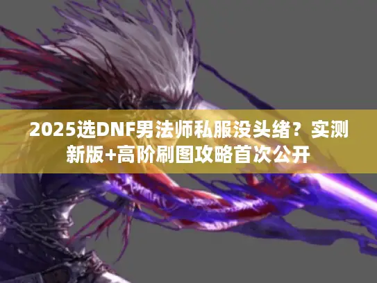 2025选DNF男法师私服没头绪？实测新版+高阶刷图攻略首次公开