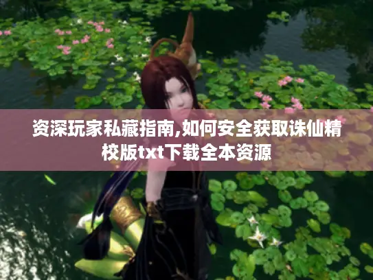 资深玩家私藏指南,如何安全获取诛仙精校版txt下载全本资源