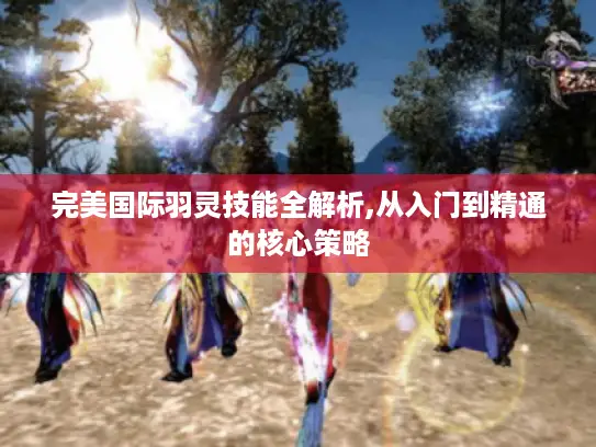 完美国际羽灵技能全解析,从入门到精通的核心策略