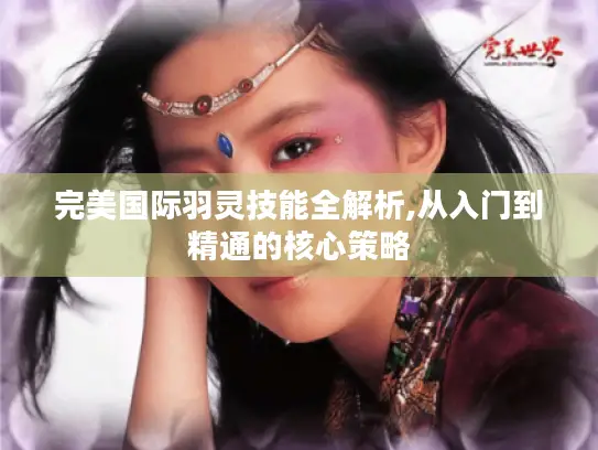 完美国际羽灵技能全解析,从入门到精通的核心策略