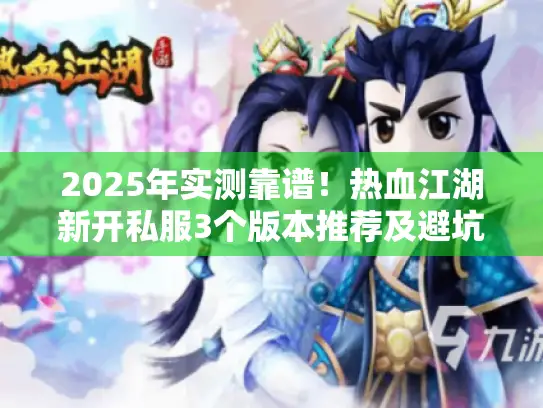 2025年实测靠谱！热血江湖新开私服3个版本推荐及避坑攻略