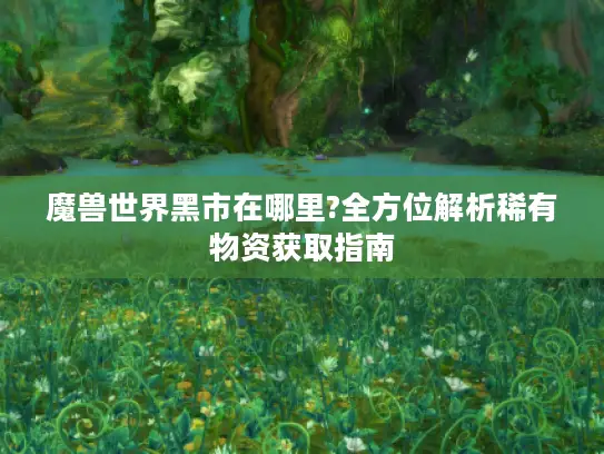 魔兽世界黑市在哪里?全方位解析稀有物资获取指南 魔兽世界黑市在哪里?全方位解析稀有物资获取指南