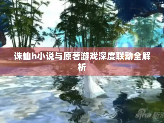 诛仙h小说与原著游戏深度联动全解析 诛仙h小说与原著游戏深度联动全解析