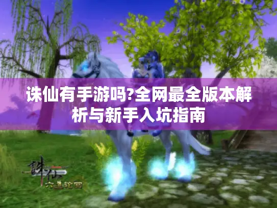 诛仙有手游吗?全网最全版本解析与新手入坑指南 诛仙有手游吗?全网最全版本解析与新手入坑指南