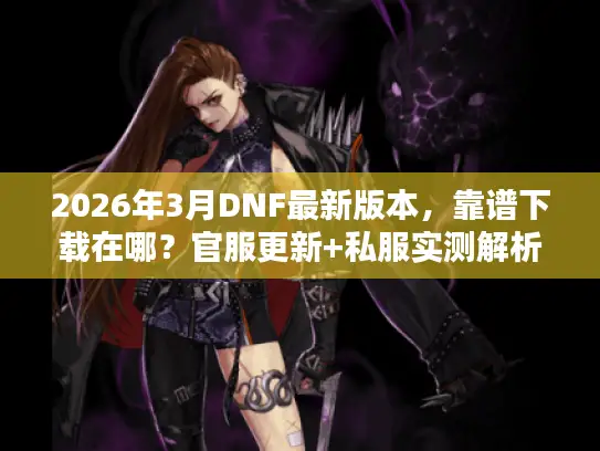 2026年3月DNF最新版本,靠谱下载在哪?官服更新+私服实测解析 2026年3月DNF最新版本,靠谱下载在哪?官服更新+私服实测解析