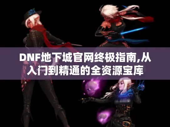 DNF地下城官网终极指南,从入门到精通的全资源宝库