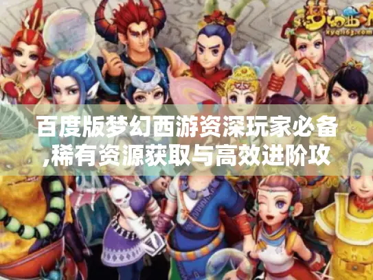 百度版梦幻西游资深玩家必备,稀有资源获取与高效进阶攻略 百度版梦幻西游资深玩家必备,稀有资源获取与高效进阶攻略
