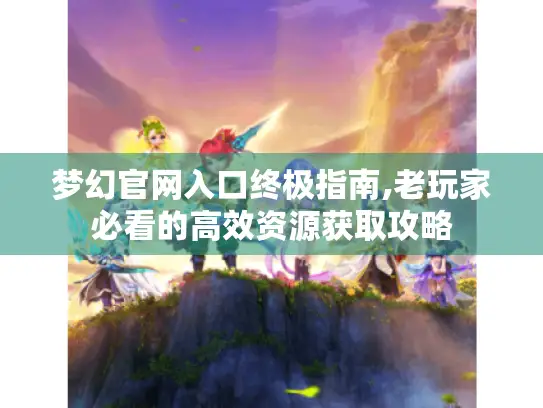 梦幻官网入口终极指南,老玩家必看的高效资源获取攻略 梦幻官网入口终极指南,老玩家必看的高效资源获取攻略
