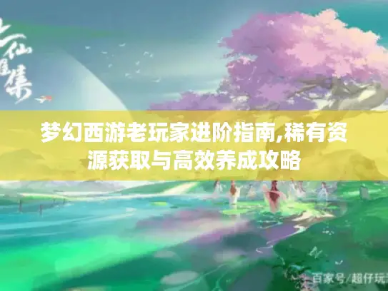 梦幻西游老玩家进阶指南,稀有资源获取与高效养成攻略