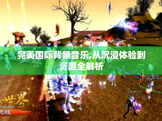 完美国际背景音乐,从沉浸体验到资源全解析 完美国际背景音乐,从沉浸体验到资源全解析