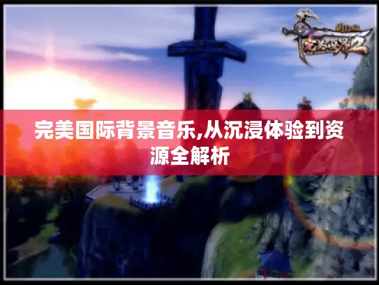完美国际背景音乐,从沉浸体验到资源全解析 完美国际背景音乐,从沉浸体验到资源全解析
