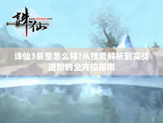 诛仙3辰皇怎么样?从技能解析到实战进阶的全方位指南 诛仙3辰皇怎么样?从技能解析到实战进阶的全方位指南