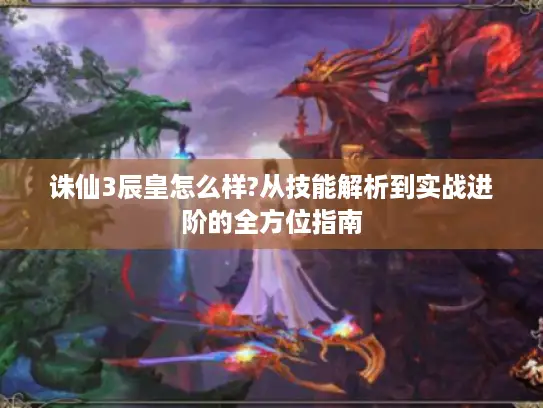 诛仙3辰皇怎么样?从技能解析到实战进阶的全方位指南 诛仙3辰皇怎么样?从技能解析到实战进阶的全方位指南