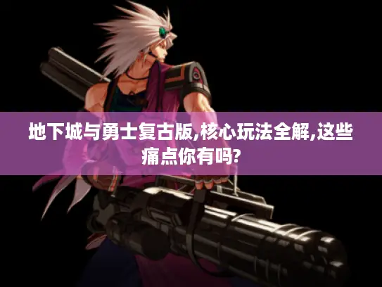 地下城与勇士复古版,核心玩法全解,这些痛点你有吗?