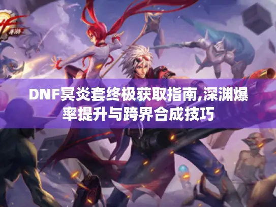 DNF冥炎套终极获取指南,深渊爆率提升与跨界合成技巧