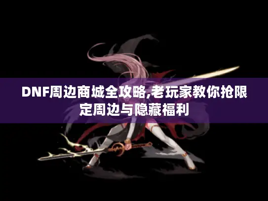 DNF周边商城全攻略,老玩家教你抢限定周边与隐藏福利
