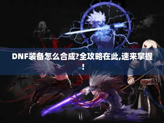 DNF装备怎么合成?全攻略在此,速来掌握！