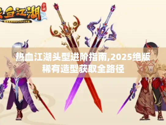 热血江湖头型进阶指南,2025绝版稀有造型获取全路径 热血江湖头型进阶指南,2025绝版稀有造型获取全路径