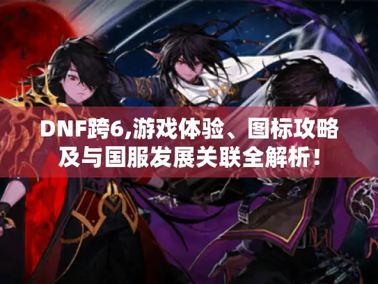 DNF跨6,游戏体验、图标攻略及与国服发展关联全解析！