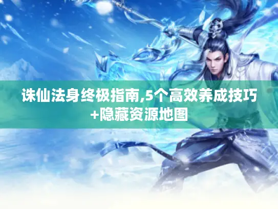 诛仙法身终极指南,5个高效养成技巧+隐藏资源地图