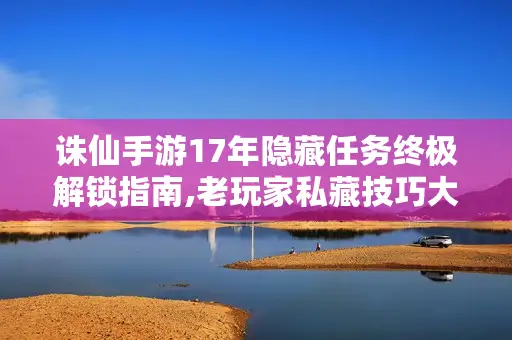 诛仙手游17年隐藏任务终极解锁指南,老玩家私藏技巧大公开