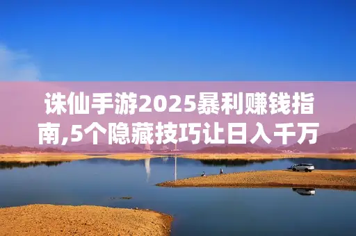 诛仙手游2025暴利赚钱指南,5个隐藏技巧让日入千万金 诛仙手游2025暴利赚钱指南,5个隐藏技巧让日入千万金