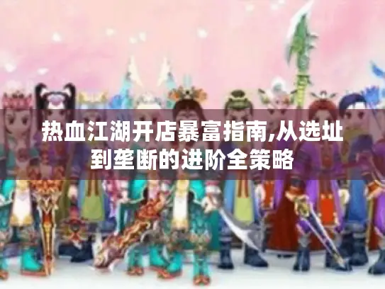 热血江湖开店暴富指南,从选址到垄断的进阶全策略 热血江湖开店暴富指南,从选址到垄断的进阶全策略