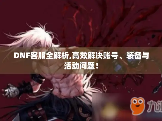 DNF客服全解析,高效解决账号、装备与活动问题！
