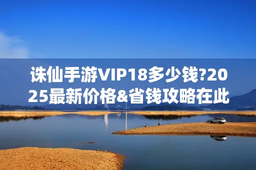 诛仙手游VIP18多少钱?2025最新价格&省钱攻略在此！
