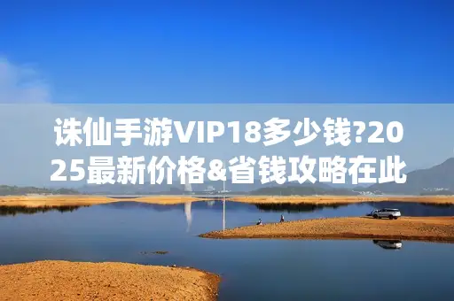 诛仙手游VIP18多少钱?2025最新价格&省钱攻略在此！