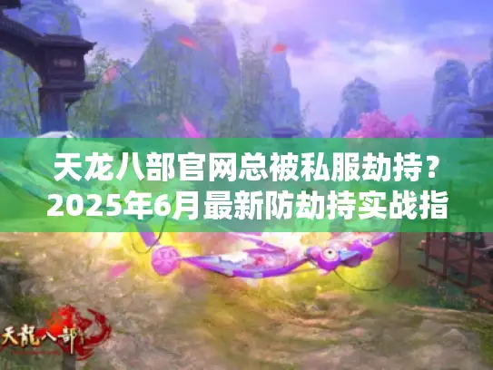 天龙八部官网总被私服劫持?2025年6月最新防劫持实战指南+官方服务器避坑全攻略 天龙八部官网总被私服劫持?2025年6月最新防劫持实战指南+官方服务器避坑全攻略